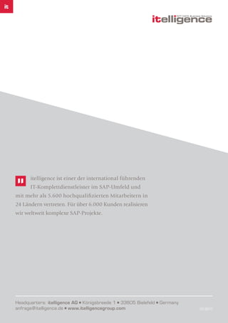 Headquarters: itelligence AG Königsbreede 1 33605 Bielefeld Germany
anfrage@itelligence.de www.itelligencegroup.com 07/2017
itelligence ist einer der international führenden
IT-Komplettdienstleister im SAP-Umfeld und
mit mehr als 5.600 hochqualifizierten Mitarbeitern in
24 Ländern vertreten. Für über 6.000 Kunden realisieren
wir weltweit komplexe SAP-Projekte.
 