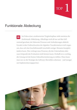 Im Fokus einer strukturierten Vergleichsphase steht meistens die
funktionale Abdeckung. Allerdings wird oft nur auf den Soll-
zustand geschaut, der bekannte Prozesse und Anforderungen abdeckt.
Gerade in den Umbruchszeiten der digitalen Transformation wird verges-
sen, dass sich das Geschäftsmodell innerhalb weniger Monaten komplett
ändern kann. Dies verlangt neue Prozesse, die das Unternehmen aber
zum Zeitpunkt der Evaluation nicht kennen kann. Deshalb ist es wichtig,
die Lösung mit der besten Zukunftsorientierung zu wählen. Diese kann
man nur an der Strategie des Software-Herstellers erkennen - und weniger
am Implementierungspartner.
Funktionale Abdeckung
1TOP
 