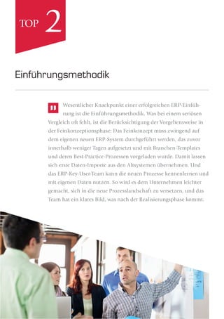 Wesentlicher Knackpunkt einer erfolgreichen ERP-Einfüh-
rung ist die Einführungsmethodik. Was bei einem seriösen
Vergleich oft fehlt, ist die Berücksichtigung der Vorgehensweise in
der Feinkonzeptionsphase: Das Feinkonzept muss zwingend auf
dem eigenen neuen ERP-System durchgeführt werden, das zuvor
innerhalb weniger Tagen aufgesetzt und mit Branchen-Templates
und deren Best-Practice-Prozessen vorgeladen wurde. Damit lassen
sich erste Daten-Importe aus den Altsystemen übernehmen. Und
das ERP-Key-User-Team kann die neuen Prozesse kennenlernen und
mit eigenen Daten nutzen. So wird es dem Unternehmen leichter
gemacht, sich in die neue Prozesslandschaft zu versetzen, und das
Team hat ein klares Bild, was nach der Realisierungsphase kommt.
Einführungsmethodik
2TOP
 