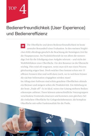 Die Oberﬂäche und deren Bedienerfreundlichkeit ist heute
zentraler Bestandteil einer Evaluation. In den meisten Verglei-
chen fehlt allerdings gänzlich die Beachtung der benötigten Zeit für
die Hauptprozesse. Im Produktivbetrieb ist vor allem die notwen-
dige Zeit für die Erledigung einer Aufgabe relevant – und nicht der
Wohlfühlfaktor einer Oberﬂäche. Für den Benutzer ist die Übersicht
wichtig. Dies wird oft vergessen, wenn man sich nur einen Prozess
gleichzeitig zeigen lässt. Doch welcher User kommt schon mit 15
offenen Fenstern klar und weiß dann noch, wo in welchem Fenster
die nächste Information eingegeben werden muss?
Im Alltag einer Software sind schön gestaltete Oberﬂächen oftmals
ein Bremser und steigern selten die Produktivität. Ein Mittelweg ist
der beste „Trade off“: Es ist ideal, wenn eine Lösung mehrere Bedien-
erkonzepte anbietet. Dann können unterschiedliche Nutzergruppen
verschiedene Frontends einsetzen und kommen zum gleichen Ziel
die einfachere Oberﬂäche für Gelegenheitsbenutzer, die komplexe
Oberﬂäche mit voller Funktionalität für die Profis.
Bedienerfreundlichkeit (User Experience)
und Bedienerefﬁzienz
4TOP
 