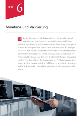 Ist für das evaluierende Unternehmen eine Abnahme durch
einen Revisor bzw. im Medizin- und Pharma-Umfeld eine
Validierung notwendig, sollte der Prozess für Änderungen am System
kritisch hinterfragt werden. Dabei ist zu beachten, dass Änderungen
auf einem dedizierten System entwickelt und danach unveränderbar
übertragen werden müssen. Die Änderungen müssen sicher auf ein
Testsystem übertragen und dort von den Fachabteilungen freigegeben
werden. Erst dann dürfen die Änderungen ins Produktivsystem über-
tragen werden. Es muss in jedem Fall klar sein, wo eine Änderung auf
welchem System aktiv ist und von wem diese Änderung eingebracht
wurde.
Abnahme und Validierung
6TOP
 