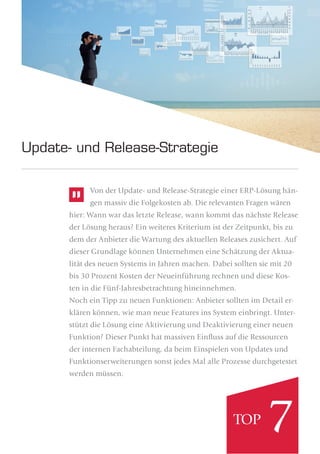 Von der Update- und Release-Strategie einer ERP-Lösung hän-
gen massiv die Folgekosten ab. Die relevanten Fragen wären
hier: Wann war das letzte Release, wann kommt das nächste Release
der Lösung heraus? Ein weiteres Kriterium ist der Zeitpunkt, bis zu
dem der Anbieter die Wartung des aktuellen Releases zusichert. Auf
dieser Grundlage können Unternehmen eine Schätzung der Aktua-
lität des neuen Systems in Jahren machen. Dabei sollten sie mit 20
bis 30 Prozent Kosten der Neueinführung rechnen und diese Kos-
ten in die Fünf-Jahresbetrachtung hineinnehmen.
Noch ein Tipp zu neuen Funktionen: Anbieter sollten im Detail er-
klären können, wie man neue Features ins System einbringt. Unter-
stützt die Lösung eine Aktivierung und Deaktivierung einer neuen
Funktion? Dieser Punkt hat massiven Einﬂuss auf die Ressourcen
der internen Fachabteilung, da beim Einspielen von Updates und
Funktionserweiterungen sonst jedes Mal alle Prozesse durchgetestet
werden müssen.
Update- und Release-Strategie
7TOP
 