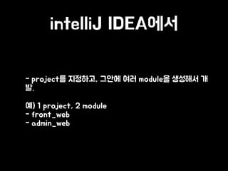 intelliJ IDEA에서
• - project를 지정하고, 그안에 여러 module을 생성해서 개
발.
• 예) 1 project, 2 module 
- front_web 
- admin_web
 