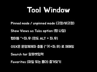 Tool Window
• Pinned mode / unpinned mode (고정/비고정)
• Show Views as Tabs option (탭 나열)
• 탭이동 ^+좌,우 (윈도 ALT + 좌,우)
• OSX은 운영체제와 충돌 (^⌘+좌,우) 로 재매핑
• Search for 알파벳입력
• Favorites (파일 또는 폴더) 즐겨찾기
 
