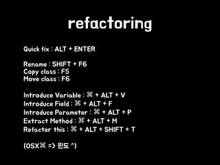 refactoring
• Quick fix : ALT + ENTER
• Rename : SHIFT + F6 
Copy class : F5 
Move class : F6
• Introduce Variable : ⌘ + ALT + V 
Introduce Field : ⌘ + ALT + F 
Introduce Parameter : ⌘ + ALT + P 
Extract Method : ⌘ + ALT + M 
Refacter this : ⌘ + ALT + SHIFT + T
• (OSX⌘ => 윈도 ^)
 