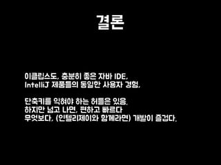 결론
• 이클립스도, 충분히 좋은 자바 IDE, 
IntelliJ 제품들의 동일한 사용자 경험, 
 
단축키를 익혀야 하는 허들은 있음. 
하지만 넘고 나면, 편하고 빠르다 
무엇보다, (인텔리제이와 함께라면) 개발이 즐겁다.
 