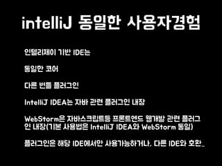 intelliJ 동일한 사용자경험
• 인텔리제이 기반 IDE는
• 동일한 코어
• 다른 번들 플러그인
• IntelliJ IDEA는 자바 관련 플러그인 내장
• WebStorm은 자바스크립트등 프론트엔드 웹개발 관련 플러그
인 내장(기본 사용법은 IntelliJ IDEA와 WebStorm 동일)
• 플러그인은 해당 IDE에서만 사용가능하거나, 다른 IDE와 호환..
 