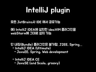 IntelliJ plugin
• 모든 JetBrains사 IDE 에서 공유가능
• 예) IntelliJ IDEA에 설치한 ideaVIM 플러그인을
webStorm에 그대로 설치 가능
•  
단 내장(Bundle) 플러그인은 불가함. J2EE, Spring… 
- IntelliJ IDEA (Ultimate) 
- JavaEE, Spring, Web development
• - IntelliJ IDEA CE 
- JavaSE (and Scala, groovy)
 