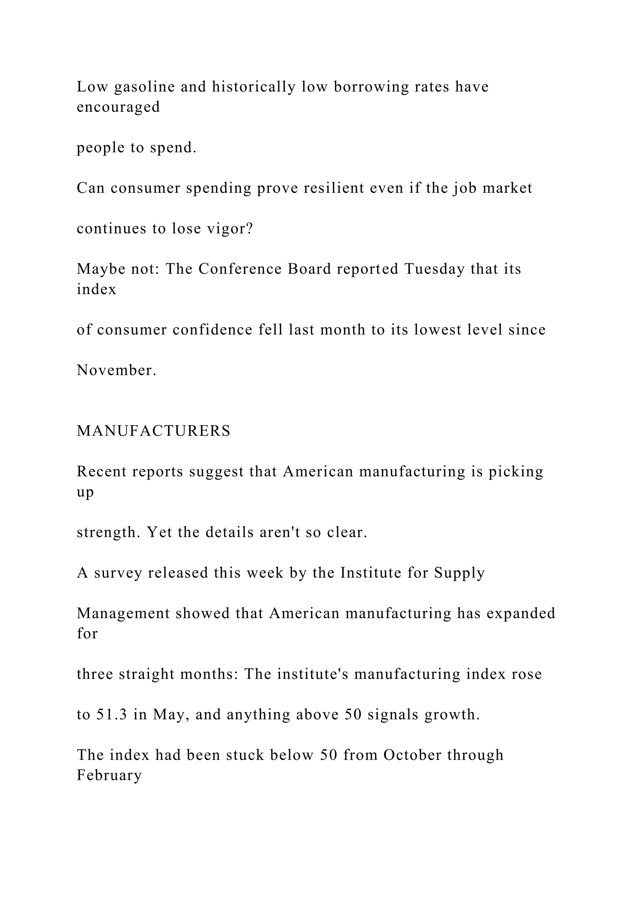 Low gasoline and historically low borrowing rates have
encouraged
people to spend.
Can consumer spending prove resilient even if the job market
continues to lose vigor?
Maybe not: The Conference Board reported Tuesday that its
index
of consumer confidence fell last month to its lowest level since
November.
MANUFACTURERS
Recent reports suggest that American manufacturing is picking
up
strength. Yet the details aren't so clear.
A survey released this week by the Institute for Supply
Management showed that American manufacturing has expanded
for
three straight months: The institute's manufacturing index rose
to 51.3 in May, and anything above 50 signals growth.
The index had been stuck below 50 from October through
February
 