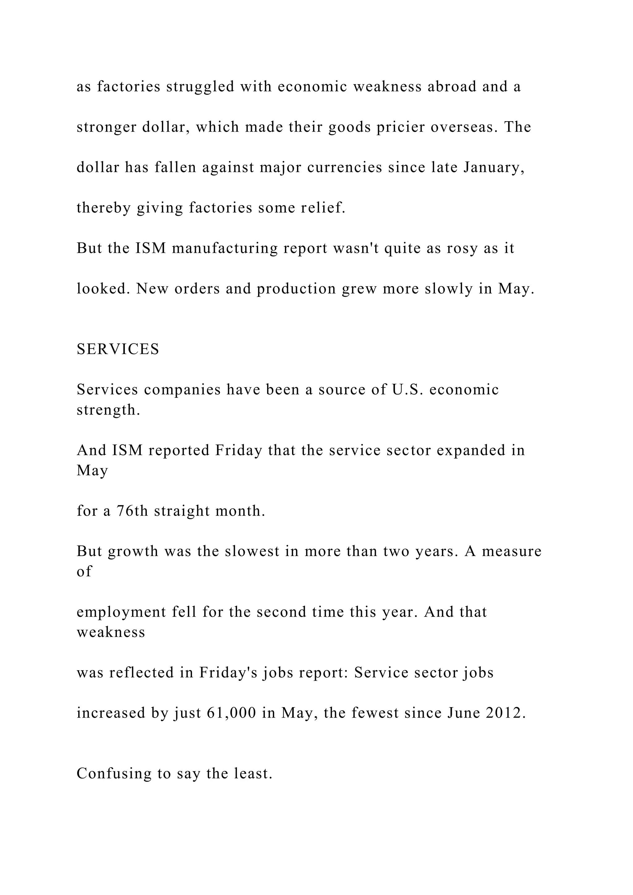 as factories struggled with economic weakness abroad and a
stronger dollar, which made their goods pricier overseas. The
dollar has fallen against major currencies since late January,
thereby giving factories some relief.
But the ISM manufacturing report wasn't quite as rosy as it
looked. New orders and production grew more slowly in May.
SERVICES
Services companies have been a source of U.S. economic
strength.
And ISM reported Friday that the service sector expanded in
May
for a 76th straight month.
But growth was the slowest in more than two years. A measure
of
employment fell for the second time this year. And that
weakness
was reflected in Friday's jobs report: Service sector jobs
increased by just 61,000 in May, the fewest since June 2012.
Confusing to say the least.
 