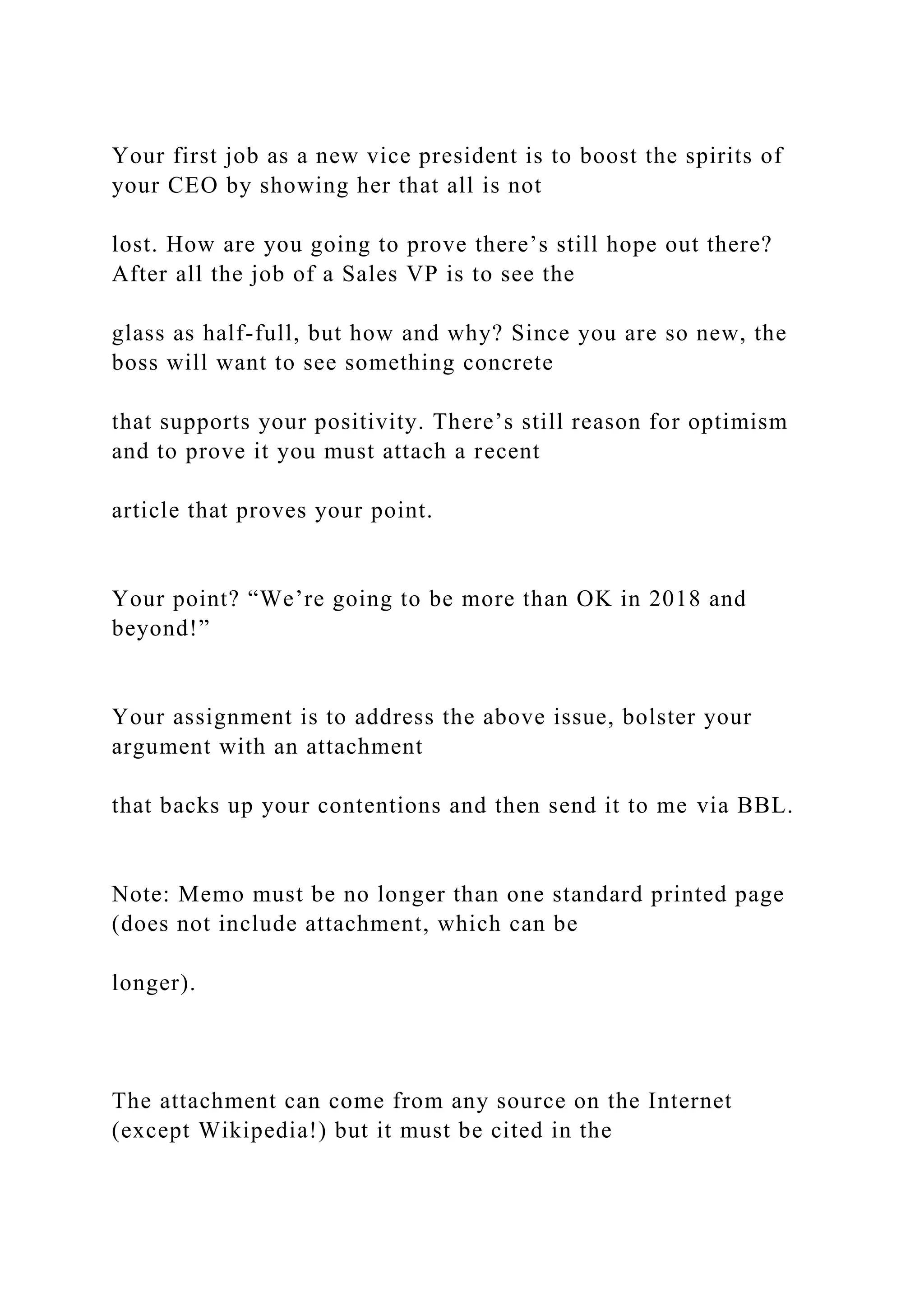 Your first job as a new vice president is to boost the spirits of
your CEO by showing her that all is not
lost. How are you going to prove there’s still hope out there?
After all the job of a Sales VP is to see the
glass as half-full, but how and why? Since you are so new, the
boss will want to see something concrete
that supports your positivity. There’s still reason for optimism
and to prove it you must attach a recent
article that proves your point.
Your point? “We’re going to be more than OK in 2018 and
beyond!”
Your assignment is to address the above issue, bolster your
argument with an attachment
that backs up your contentions and then send it to me via BBL.
Note: Memo must be no longer than one standard printed page
(does not include attachment, which can be
longer).
The attachment can come from any source on the Internet
(except Wikipedia!) but it must be cited in the
 