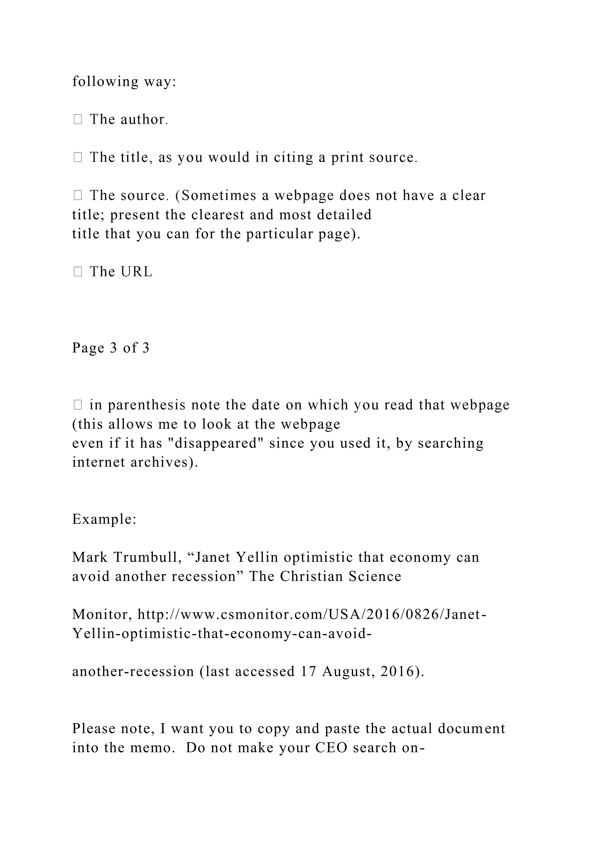 following way:
title; present the clearest and most detailed
title that you can for the particular page).
Page 3 of 3
(this allows me to look at the webpage
even if it has "disappeared" since you used it, by searching
internet archives).
Example:
Mark Trumbull, “Janet Yellin optimistic that economy can
avoid another recession” The Christian Science
Monitor, http://www.csmonitor.com/USA/2016/0826/Janet-
Yellin-optimistic-that-economy-can-avoid-
another-recession (last accessed 17 August, 2016).
Please note, I want you to copy and paste the actual document
into the memo. Do not make your CEO search on-
 