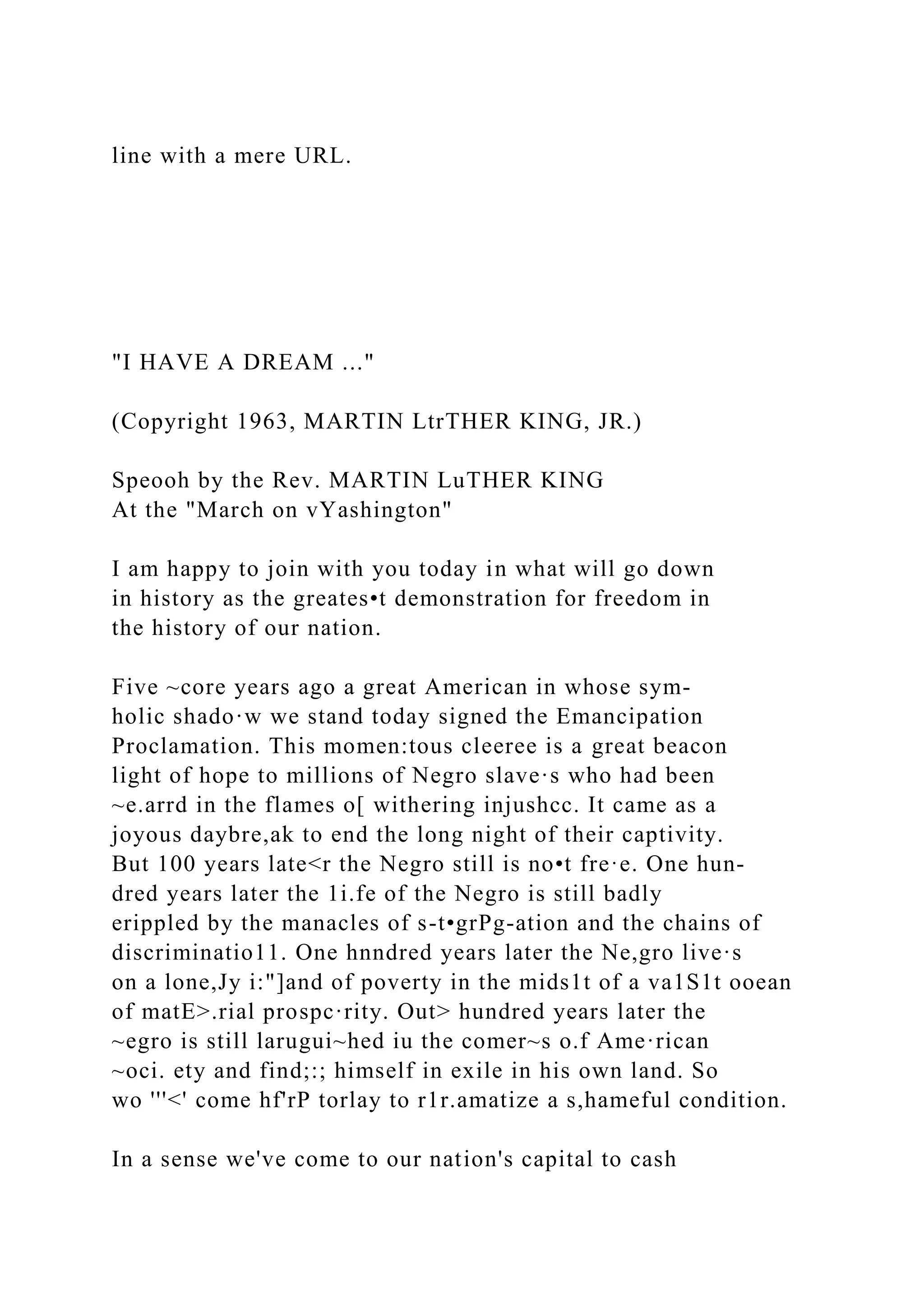 line with a mere URL.
"I HAVE A DREAM ..."
(Copyright 1963, MARTIN LtrTHER KING, JR.)
Speooh by the Rev. MARTIN LuTHER KING
At the "March on vYashington"
I am happy to join with you today in what will go down
in history as the greates•t demonstration for freedom in
the history of our nation.
Five ~core years ago a great American in whose sym-
holic shado·w we stand today signed the Emancipation
Proclamation. This momen:tous cleeree is a great beacon
light of hope to millions of Negro slave·s who had been
~e.arrd in the flames o[ withering injushcc. It came as a
joyous daybre,ak to end the long night of their captivity.
But 100 years late<r the Negro still is no•t fre·e. One hun­
dred years later the 1i.fe of the Negro is still badly
erippled by the manacles of s-t•grPg-ation and the chains of
discriminatio11. One hnndred years later the Ne,gro live·s
on a lone,Jy i:"]and of poverty in the mids1t of a va1S1t ooean
of matE>.rial prospc·rity. Out> hundred years later the
~egro is still larugui~hed iu the comer~s o.f Ame·rican
~oci. ety and find;:; himself in exile in his own land. So
wo '''<' come hf'rP torlay to r1r.amatize a s,hameful condition.
In a sense we've come to our nation's capital to cash
 