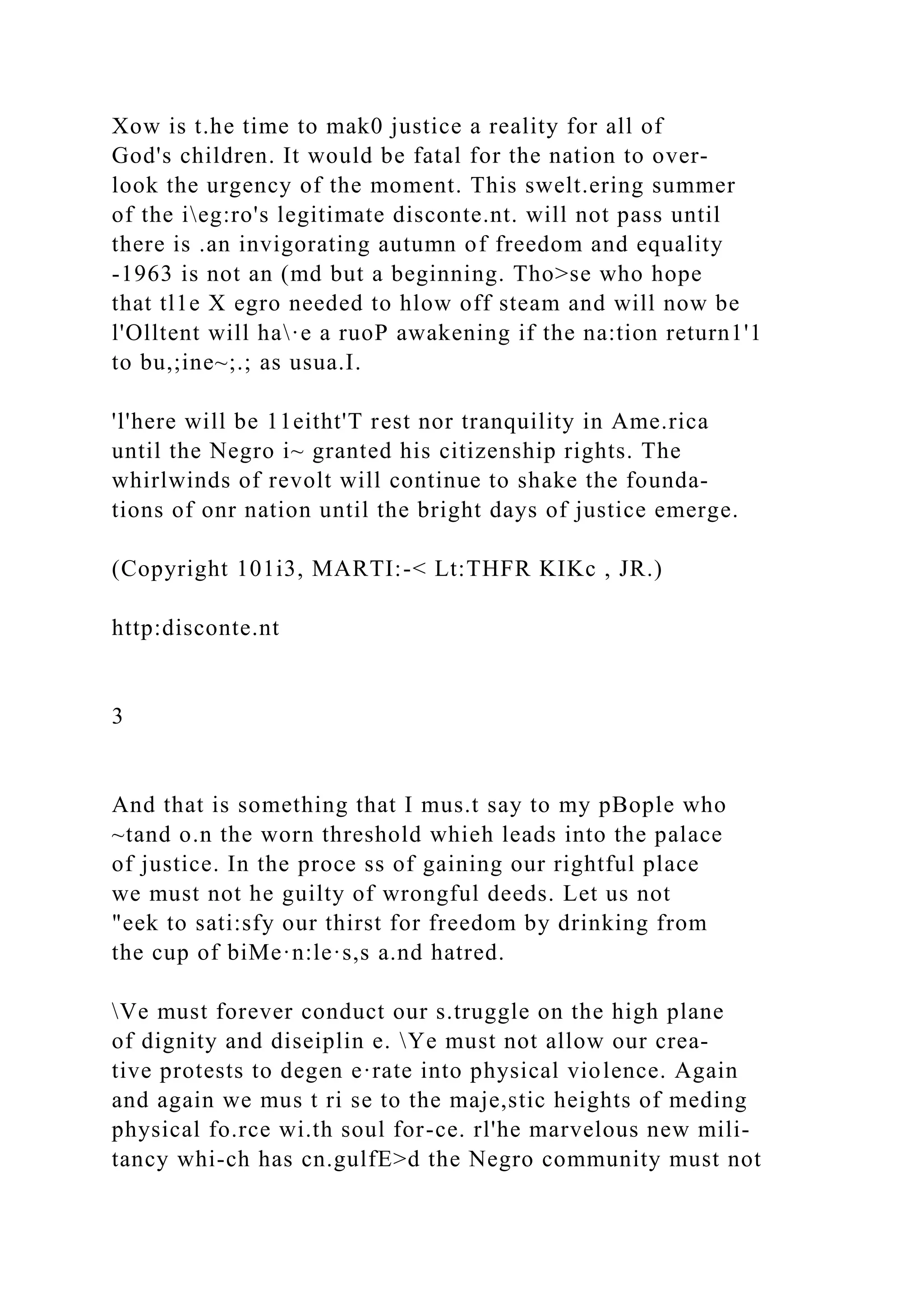 Xow is t.he time to mak0 justice a reality for all of
God's children. It would be fatal for the nation to over-
look the urgency of the moment. This swelt.ering summer
of the ieg:ro's legitimate disconte.nt. will not pass until
there is .an invigorating autumn of freedom and equality
-1963 is not an (md but a beginning. Tho>se who hope
that tl1e X egro needed to hlow off steam and will now be
l'Olltent will ha·e a ruoP awakening if the na:tion return1'1
to bu,;ine~;.; as usua.I.
'l'here will be 11eitht'T rest nor tranquility in Ame.rica
until the Negro i~ granted his citizenship rights. The
whirlwinds of revolt will continue to shake the founda-
tions of onr nation until the bright days of justice emerge.
(Copyright 101i3, MARTI:-< Lt:THFR KIKc , JR.)
http:disconte.nt
3
And that is something that I mus.t say to my pBople who
~tand o.n the worn threshold whieh leads into the palace
of justice. In the proce ss of gaining our rightful place
we must not he guilty of wrongful deeds. Let us not
"eek to sati:sfy our thirst for freedom by drinking from
the cup of biMe·n:le·s,s a.nd hatred.
Ve must forever conduct our s.truggle on the high plane
of dignity and diseiplin e. Ye must not allow our crea-
tive protests to degen e·rate into physical violence. Again
and again we mus t ri se to the maje,stic heights of meding
physical fo.rce wi.th soul for-ce. rl'he marvelous new mili-
tancy whi-ch has cn.gulfE>d the Negro community must not
 