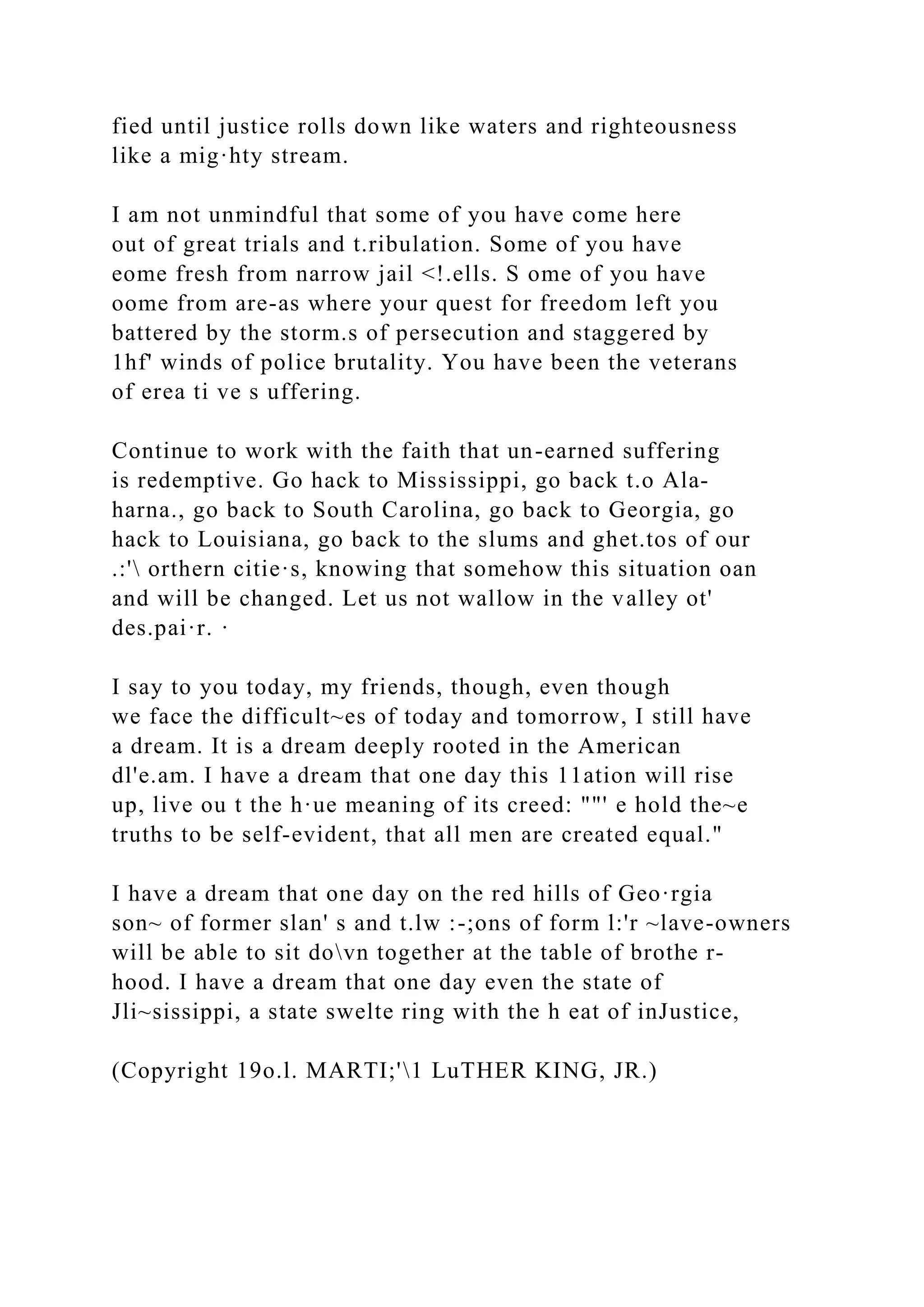 fied until justice rolls down like waters and righteousness
like a mig·hty stream.
I am not unmindful that some of you have come here
out of great trials and t.ribulation. Some of you have
eome fresh from narrow jail <!.ells. S ome of you have
oome from are-as where your quest for freedom left you
battered by the storm.s of persecution and staggered by
1hf' winds of police brutality. You have been the veterans
of erea ti ve s uffering.
Continue to work with the faith that un-earned suffering
is redemptive. Go hack to Mississippi, go back t.o Ala-
harna., go back to South Carolina, go back to Georgia, go
hack to Louisiana, go back to the slums and ghet.tos of our
.:' orthern citie·s, knowing that somehow this situation oan
and will be changed. Let us not wallow in the valley ot'
des.pai·r. ·
I say to you today, my friends, though, even though
we face the difficult~es of today and tomorrow, I still have
a dream. It is a dream deeply rooted in the American
dl'e.am. I have a dream that one day this 11ation will rise
up, live ou t the h·ue meaning of its creed: ""' e hold the~e
truths to be self-evident, that all men are created equal."
I have a dream that one day on the red hills of Geo·rgia
son~ of former slan' s and t.lw :-;ons of form l:'r ~lave-owners
will be able to sit dovn together at the table of brothe r-
hood. I have a dream that one day even the state of
Jli~sissippi, a state swelte ring with the h eat of inJustice,
(Copyright 19o.l. MARTI;'1 LuTHER KING, JR.)
 