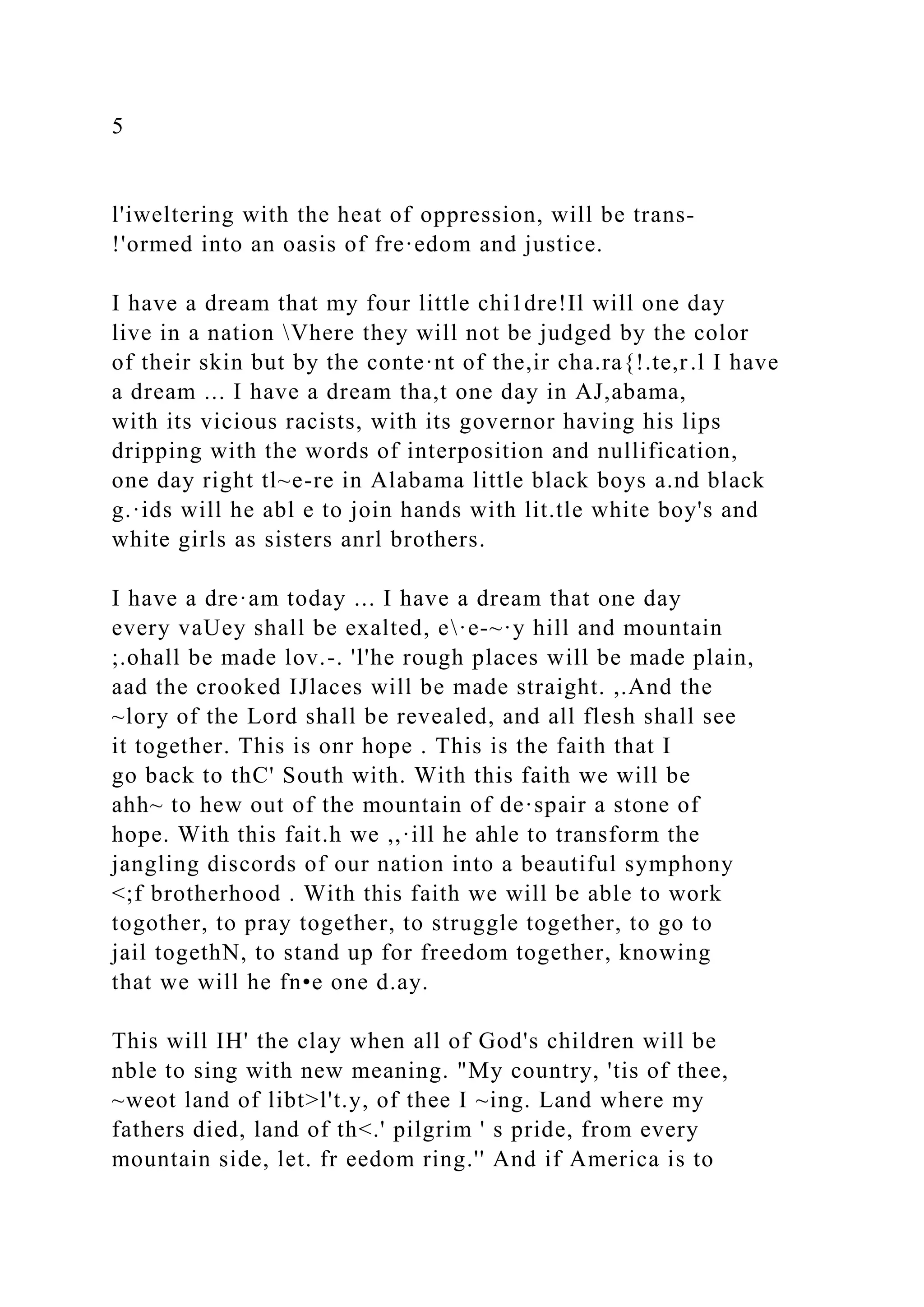 5
l'iweltering with the heat of oppression, will be trans-
!'ormed into an oasis of fre·edom and justice.
I have a dream that my four little chi1dre!Il will one day
live in a nation Vhere they will not be judged by the color
of their skin but by the conte·nt of the,ir cha.ra{!.te,r.l I have
a dream ... I have a dream tha,t one day in AJ,abama,
with its vicious racists, with its governor having his lips
dripping with the words of interposition and nullification,
one day right tl~e-re in Alabama little black boys a.nd black
g.·ids will he abl e to join hands with lit.tle white boy's and
white girls as sisters anrl brothers.
I have a dre·am today ... I have a dream that one day
every vaUey shall be exalted, e·e-~·y hill and mountain
;.ohall be made lov.-. 'l'he rough places will be made plain,
aad the crooked IJlaces will be made straight. ,.And the
~lory of the Lord shall be revealed, and all flesh shall see
it together. This is onr hope . This is the faith that I
go back to thC' South with. With this faith we will be
ahh~ to hew out of the mountain of de·spair a stone of
hope. With this fait.h we ,,·ill he ahle to transform the
jangling discords of our nation into a beautiful symphony
<;f brotherhood . With this faith we will be able to work
togother, to pray together, to struggle together, to go to
jail togethN, to stand up for freedom together, knowing
that we will he fn•e one d.ay.
This will IH' the clay when all of God's children will be
nble to sing with new meaning. "My country, 'tis of thee,
~weot land of libt>l't.y, of thee I ~ing. Land where my
fathers died, land of th<.' pilgrim ' s pride, from every
mountain side, let. fr eedom ring.'' And if America is to
 
