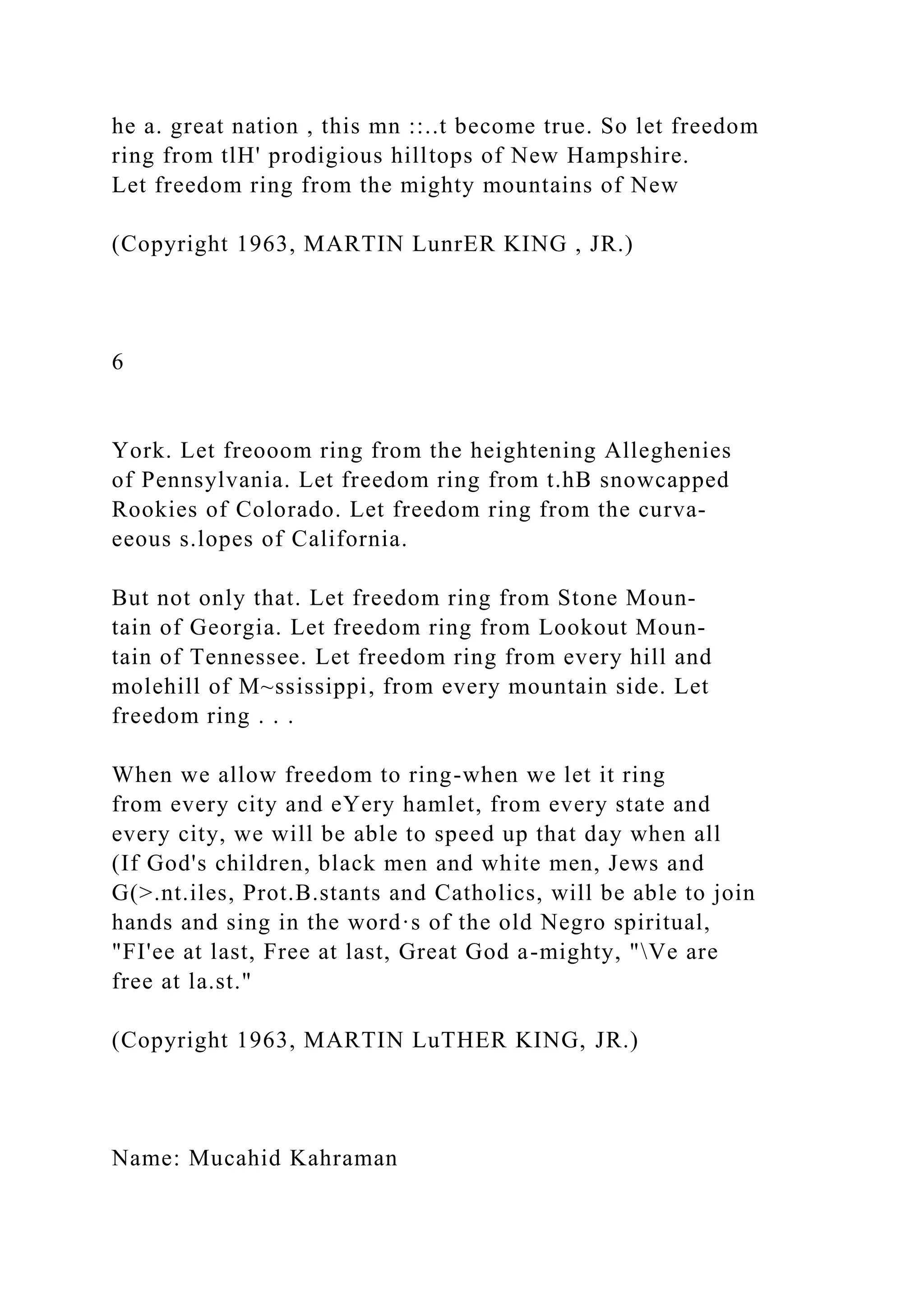 he a. great nation , this mn ::..t become true. So let freedom
ring from tlH' prodigious hilltops of New Hampshire.
Let freedom ring from the mighty mountains of New
(Copyright 1963, MARTIN LunrER KING , JR.)
6
York. Let freooom ring from the heightening Alleghenies
of Pennsylvania. Let freedom ring from t.hB snowcapped
Rookies of Colorado. Let freedom ring from the curva-
eeous s.lopes of California.
But not only that. Let freedom ring from Stone Moun-
tain of Georgia. Let freedom ring from Lookout Moun-
tain of Tennessee. Let freedom ring from every hill and
molehill of M~ssissippi, from every mountain side. Let
freedom ring . . .
When we allow freedom to ring-when we let it ring
from every city and eYery hamlet, from every state and
every city, we will be able to speed up that day when all
(If God's children, black men and white men, Jews and
G(>.nt.iles, Prot.B.stants and Catholics, will be able to join
hands and sing in the word·s of the old Negro spiritual,
"FI'ee at last, Free at last, Great God a-mighty, "Ve are
free at la.st."
(Copyright 1963, MARTIN LuTHER KING, JR.)
Name: Mucahid Kahraman
 