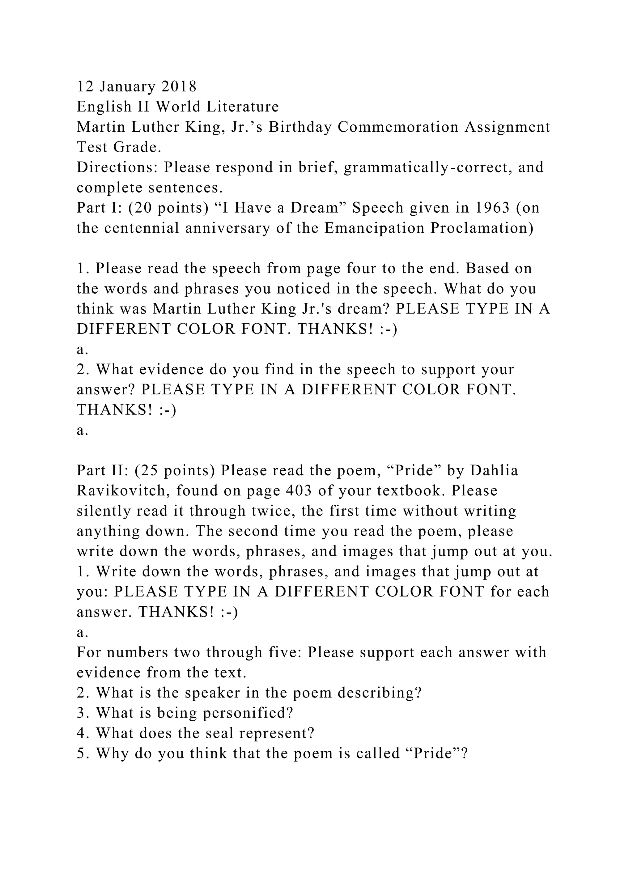 12 January 2018
English II World Literature
Martin Luther King, Jr.’s Birthday Commemoration Assignment
Test Grade.
Directions: Please respond in brief, grammatically-correct, and
complete sentences.
Part I: (20 points) “I Have a Dream” Speech given in 1963 (on
the centennial anniversary of the Emancipation Proclamation)
1. Please read the speech from page four to the end. Based on
the words and phrases you noticed in the speech. What do you
think was Martin Luther King Jr.'s dream? PLEASE TYPE IN A
DIFFERENT COLOR FONT. THANKS! :-)
a.
2. What evidence do you find in the speech to support your
answer? PLEASE TYPE IN A DIFFERENT COLOR FONT.
THANKS! :-)
a.
Part II: (25 points) Please read the poem, “Pride” by Dahlia
Ravikovitch, found on page 403 of your textbook. Please
silently read it through twice, the first time without writing
anything down. The second time you read the poem, please
write down the words, phrases, and images that jump out at you.
1. Write down the words, phrases, and images that jump out at
you: PLEASE TYPE IN A DIFFERENT COLOR FONT for each
answer. THANKS! :-)
a.
For numbers two through five: Please support each answer with
evidence from the text.
2. What is the speaker in the poem describing?
3. What is being personified?
4. What does the seal represent?
5. Why do you think that the poem is called “Pride”?
 