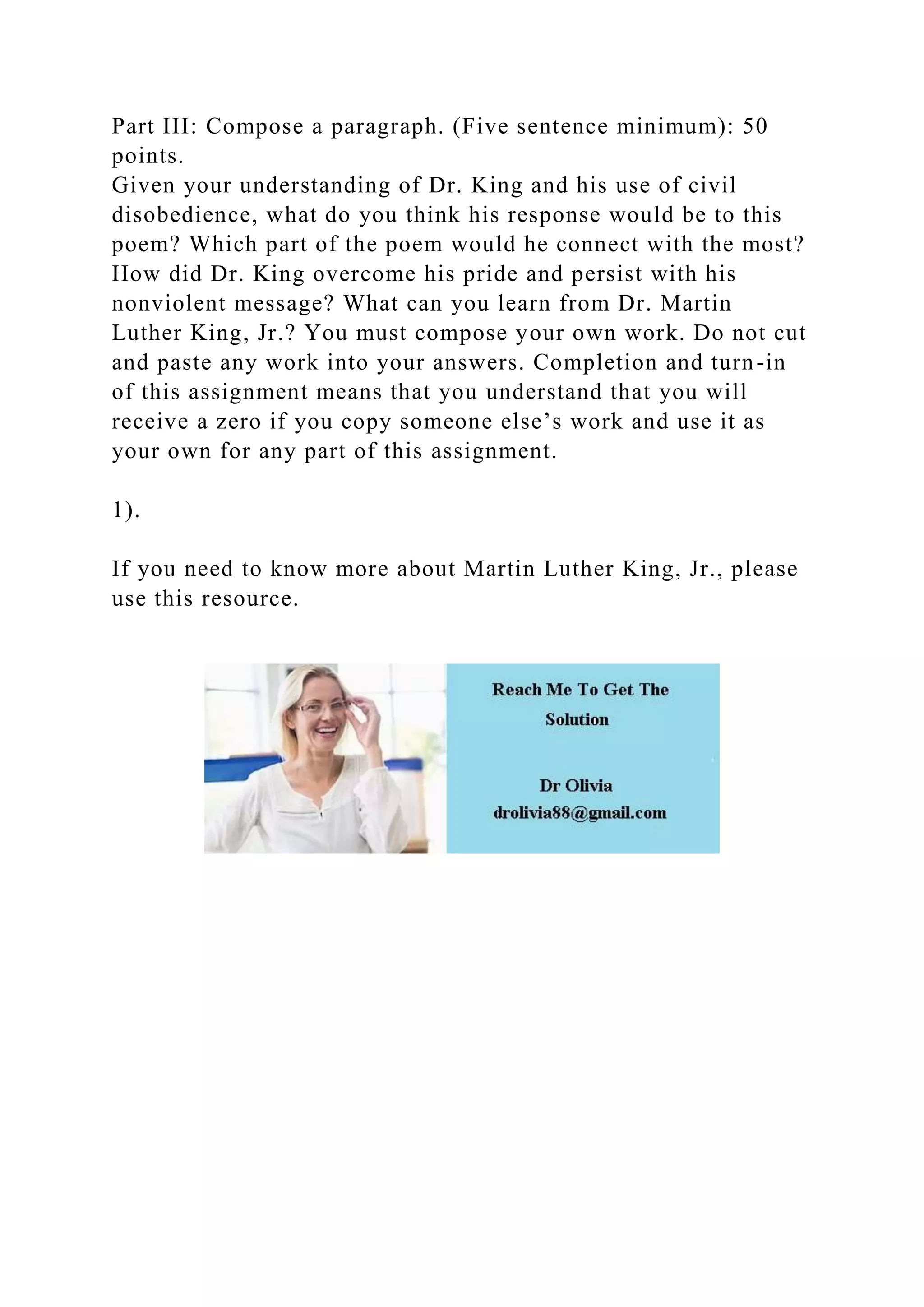 Part III: Compose a paragraph. (Five sentence minimum): 50
points.
Given your understanding of Dr. King and his use of civil
disobedience, what do you think his response would be to this
poem? Which part of the poem would he connect with the most?
How did Dr. King overcome his pride and persist with his
nonviolent message? What can you learn from Dr. Martin
Luther King, Jr.? You must compose your own work. Do not cut
and paste any work into your answers. Completion and turn-in
of this assignment means that you understand that you will
receive a zero if you copy someone else’s work and use it as
your own for any part of this assignment.
1).
If you need to know more about Martin Luther King, Jr., please
use this resource.
 