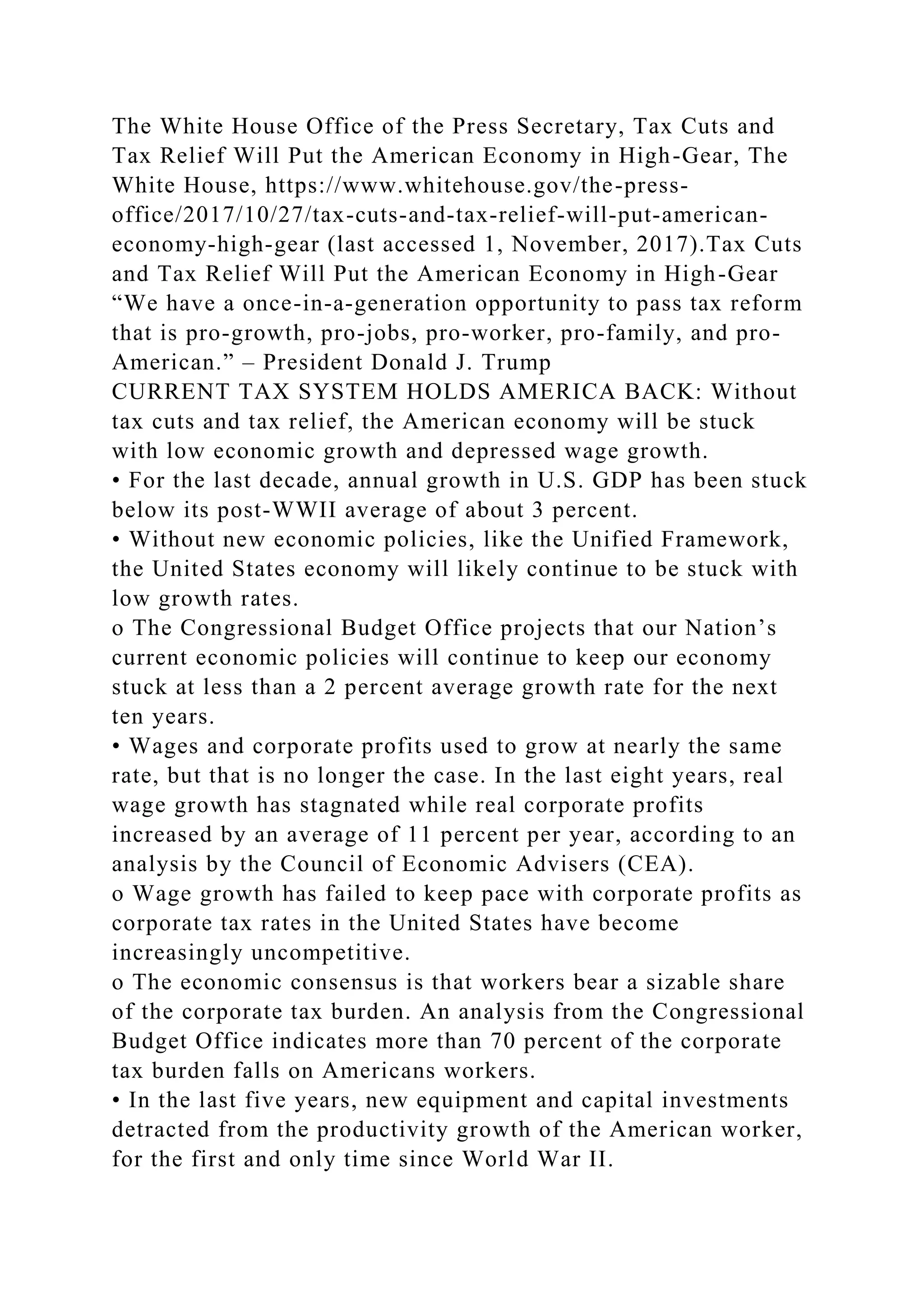 The White House Office of the Press Secretary, Tax Cuts and
Tax Relief Will Put the American Economy in High-Gear, The
White House, https://www.whitehouse.gov/the-press-
office/2017/10/27/tax-cuts-and-tax-relief-will-put-american-
economy-high-gear (last accessed 1, November, 2017).Tax Cuts
and Tax Relief Will Put the American Economy in High-Gear
“We have a once-in-a-generation opportunity to pass tax reform
that is pro-growth, pro-jobs, pro-worker, pro-family, and pro-
American.” – President Donald J. Trump
CURRENT TAX SYSTEM HOLDS AMERICA BACK: Without
tax cuts and tax relief, the American economy will be stuck
with low economic growth and depressed wage growth.
• For the last decade, annual growth in U.S. GDP has been stuck
below its post-WWII average of about 3 percent.
• Without new economic policies, like the Unified Framework,
the United States economy will likely continue to be stuck with
low growth rates.
o The Congressional Budget Office projects that our Nation’s
current economic policies will continue to keep our economy
stuck at less than a 2 percent average growth rate for the next
ten years.
• Wages and corporate profits used to grow at nearly the same
rate, but that is no longer the case. In the last eight years, real
wage growth has stagnated while real corporate profits
increased by an average of 11 percent per year, according to an
analysis by the Council of Economic Advisers (CEA).
o Wage growth has failed to keep pace with corporate profits as
corporate tax rates in the United States have become
increasingly uncompetitive.
o The economic consensus is that workers bear a sizable share
of the corporate tax burden. An analysis from the Congressional
Budget Office indicates more than 70 percent of the corporate
tax burden falls on Americans workers.
• In the last five years, new equipment and capital investments
detracted from the productivity growth of the American worker,
for the first and only time since World War II.
 