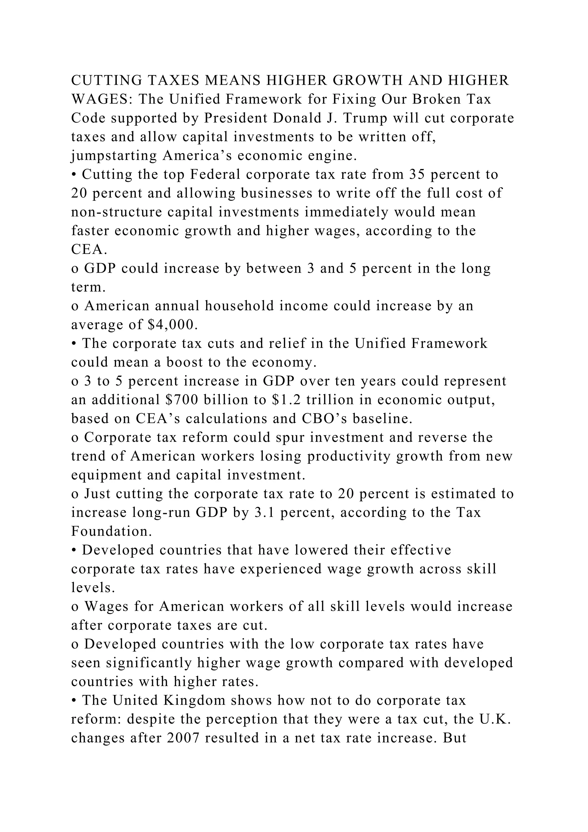 CUTTING TAXES MEANS HIGHER GROWTH AND HIGHER
WAGES: The Unified Framework for Fixing Our Broken Tax
Code supported by President Donald J. Trump will cut corporate
taxes and allow capital investments to be written off,
jumpstarting America’s economic engine.
• Cutting the top Federal corporate tax rate from 35 percent to
20 percent and allowing businesses to write off the full cost of
non-structure capital investments immediately would mean
faster economic growth and higher wages, according to the
CEA.
o GDP could increase by between 3 and 5 percent in the long
term.
o American annual household income could increase by an
average of $4,000.
• The corporate tax cuts and relief in the Unified Framework
could mean a boost to the economy.
o 3 to 5 percent increase in GDP over ten years could represent
an additional $700 billion to $1.2 trillion in economic output,
based on CEA’s calculations and CBO’s baseline.
o Corporate tax reform could spur investment and reverse the
trend of American workers losing productivity growth from new
equipment and capital investment.
o Just cutting the corporate tax rate to 20 percent is estimated to
increase long-run GDP by 3.1 percent, according to the Tax
Foundation.
• Developed countries that have lowered their effective
corporate tax rates have experienced wage growth across skill
levels.
o Wages for American workers of all skill levels would increase
after corporate taxes are cut.
o Developed countries with the low corporate tax rates have
seen significantly higher wage growth compared with developed
countries with higher rates.
• The United Kingdom shows how not to do corporate tax
reform: despite the perception that they were a tax cut, the U.K.
changes after 2007 resulted in a net tax rate increase. But
 