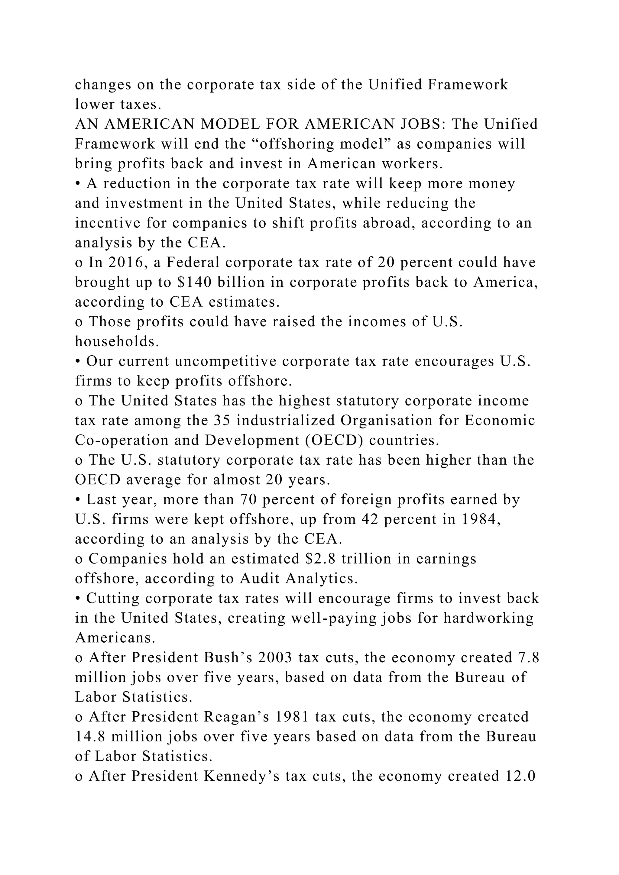 changes on the corporate tax side of the Unified Framework
lower taxes.
AN AMERICAN MODEL FOR AMERICAN JOBS: The Unified
Framework will end the “offshoring model” as companies will
bring profits back and invest in American workers.
• A reduction in the corporate tax rate will keep more money
and investment in the United States, while reducing the
incentive for companies to shift profits abroad, according to an
analysis by the CEA.
o In 2016, a Federal corporate tax rate of 20 percent could have
brought up to $140 billion in corporate profits back to America,
according to CEA estimates.
o Those profits could have raised the incomes of U.S.
households.
• Our current uncompetitive corporate tax rate encourages U.S.
firms to keep profits offshore.
o The United States has the highest statutory corporate income
tax rate among the 35 industrialized Organisation for Economic
Co-operation and Development (OECD) countries.
o The U.S. statutory corporate tax rate has been higher than the
OECD average for almost 20 years.
• Last year, more than 70 percent of foreign profits earned by
U.S. firms were kept offshore, up from 42 percent in 1984,
according to an analysis by the CEA.
o Companies hold an estimated $2.8 trillion in earnings
offshore, according to Audit Analytics.
• Cutting corporate tax rates will encourage firms to invest back
in the United States, creating well-paying jobs for hardworking
Americans.
o After President Bush’s 2003 tax cuts, the economy created 7.8
million jobs over five years, based on data from the Bureau of
Labor Statistics.
o After President Reagan’s 1981 tax cuts, the economy created
14.8 million jobs over five years based on data from the Bureau
of Labor Statistics.
o After President Kennedy’s tax cuts, the economy created 12.0
 
