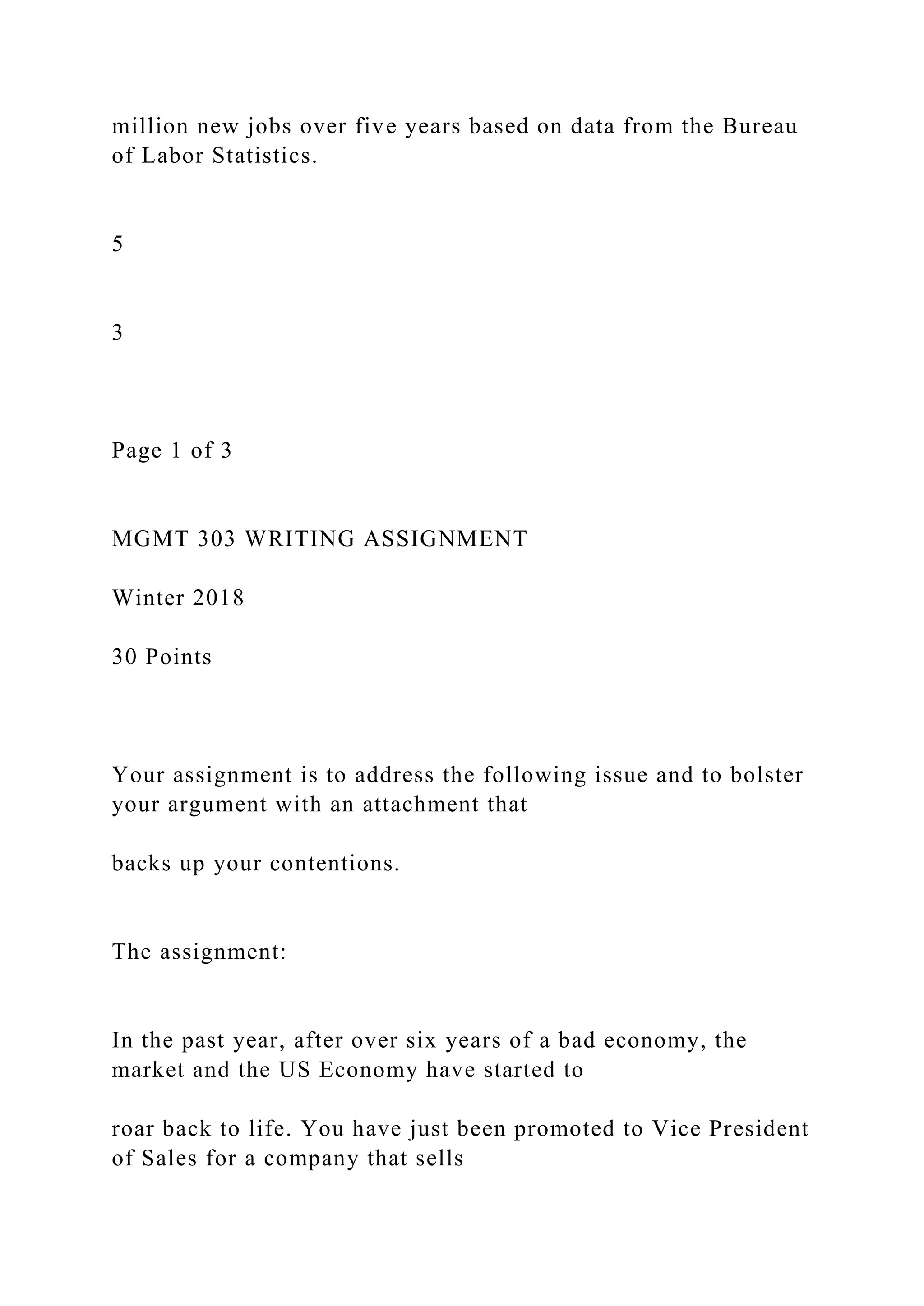 million new jobs over five years based on data from the Bureau
of Labor Statistics.
5
3
Page 1 of 3
MGMT 303 WRITING ASSIGNMENT
Winter 2018
30 Points
Your assignment is to address the following issue and to bolster
your argument with an attachment that
backs up your contentions.
The assignment:
In the past year, after over six years of a bad economy, the
market and the US Economy have started to
roar back to life. You have just been promoted to Vice President
of Sales for a company that sells
 