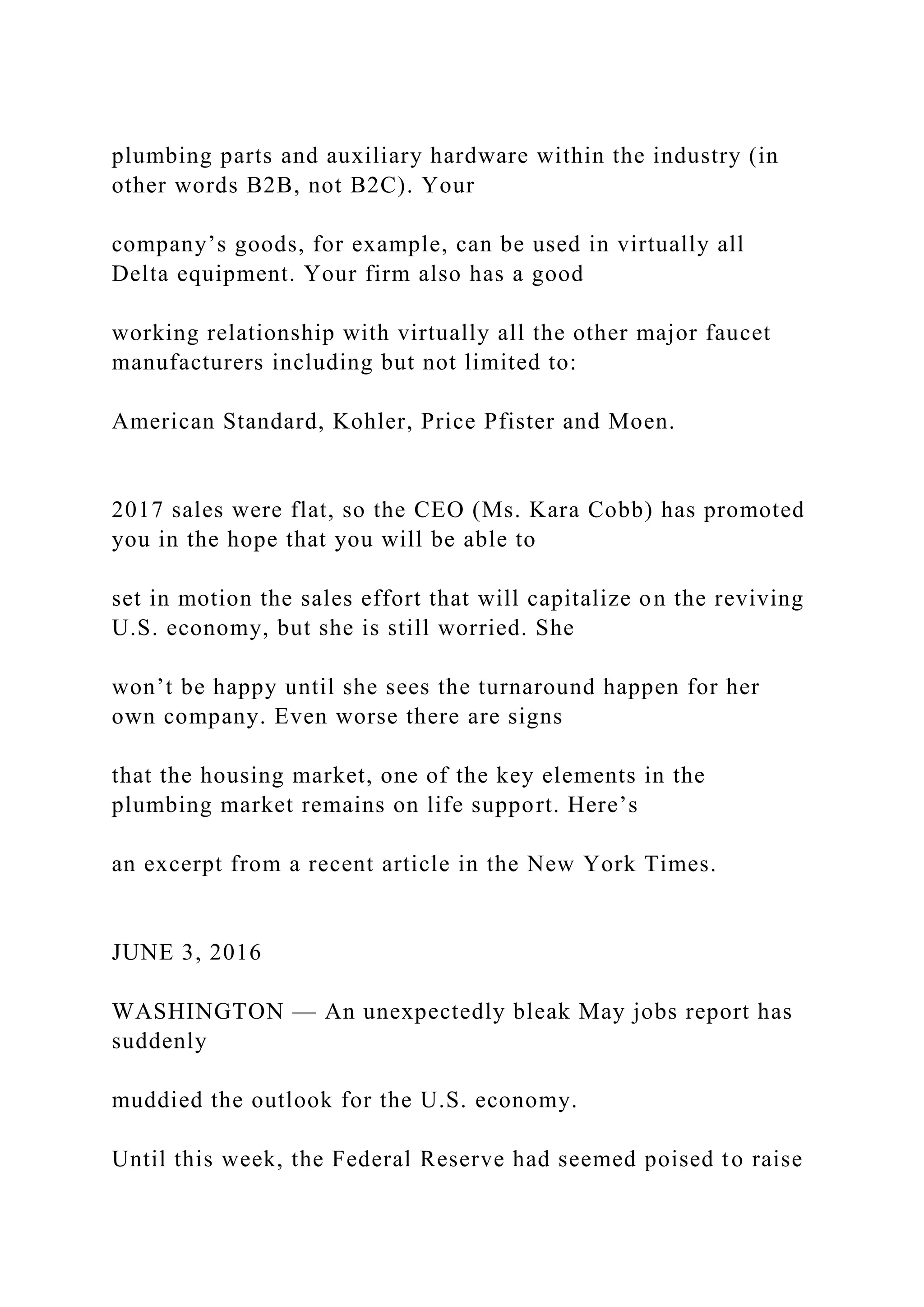 plumbing parts and auxiliary hardware within the industry (in
other words B2B, not B2C). Your
company’s goods, for example, can be used in virtually all
Delta equipment. Your firm also has a good
working relationship with virtually all the other major faucet
manufacturers including but not limited to:
American Standard, Kohler, Price Pfister and Moen.
2017 sales were flat, so the CEO (Ms. Kara Cobb) has promoted
you in the hope that you will be able to
set in motion the sales effort that will capitalize on the reviving
U.S. economy, but she is still worried. She
won’t be happy until she sees the turnaround happen for her
own company. Even worse there are signs
that the housing market, one of the key elements in the
plumbing market remains on life support. Here’s
an excerpt from a recent article in the New York Times.
JUNE 3, 2016
WASHINGTON — An unexpectedly bleak May jobs report has
suddenly
muddied the outlook for the U.S. economy.
Until this week, the Federal Reserve had seemed poised to raise
 