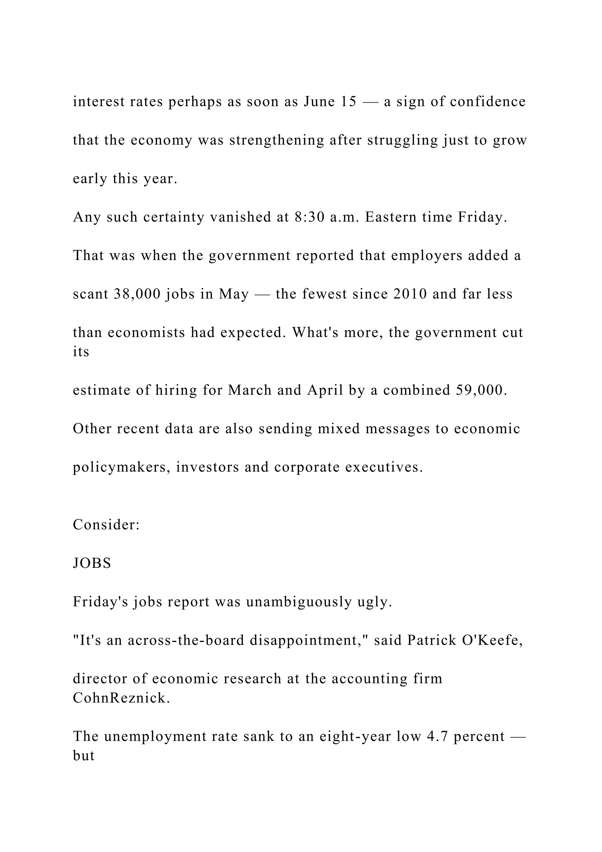interest rates perhaps as soon as June 15 — a sign of confidence
that the economy was strengthening after struggling just to grow
early this year.
Any such certainty vanished at 8:30 a.m. Eastern time Friday.
That was when the government reported that employers added a
scant 38,000 jobs in May — the fewest since 2010 and far less
than economists had expected. What's more, the government cut
its
estimate of hiring for March and April by a combined 59,000.
Other recent data are also sending mixed messages to economic
policymakers, investors and corporate executives.
Consider:
JOBS
Friday's jobs report was unambiguously ugly.
"It's an across-the-board disappointment," said Patrick O'Keefe,
director of economic research at the accounting firm
CohnReznick.
The unemployment rate sank to an eight-year low 4.7 percent —
but
 