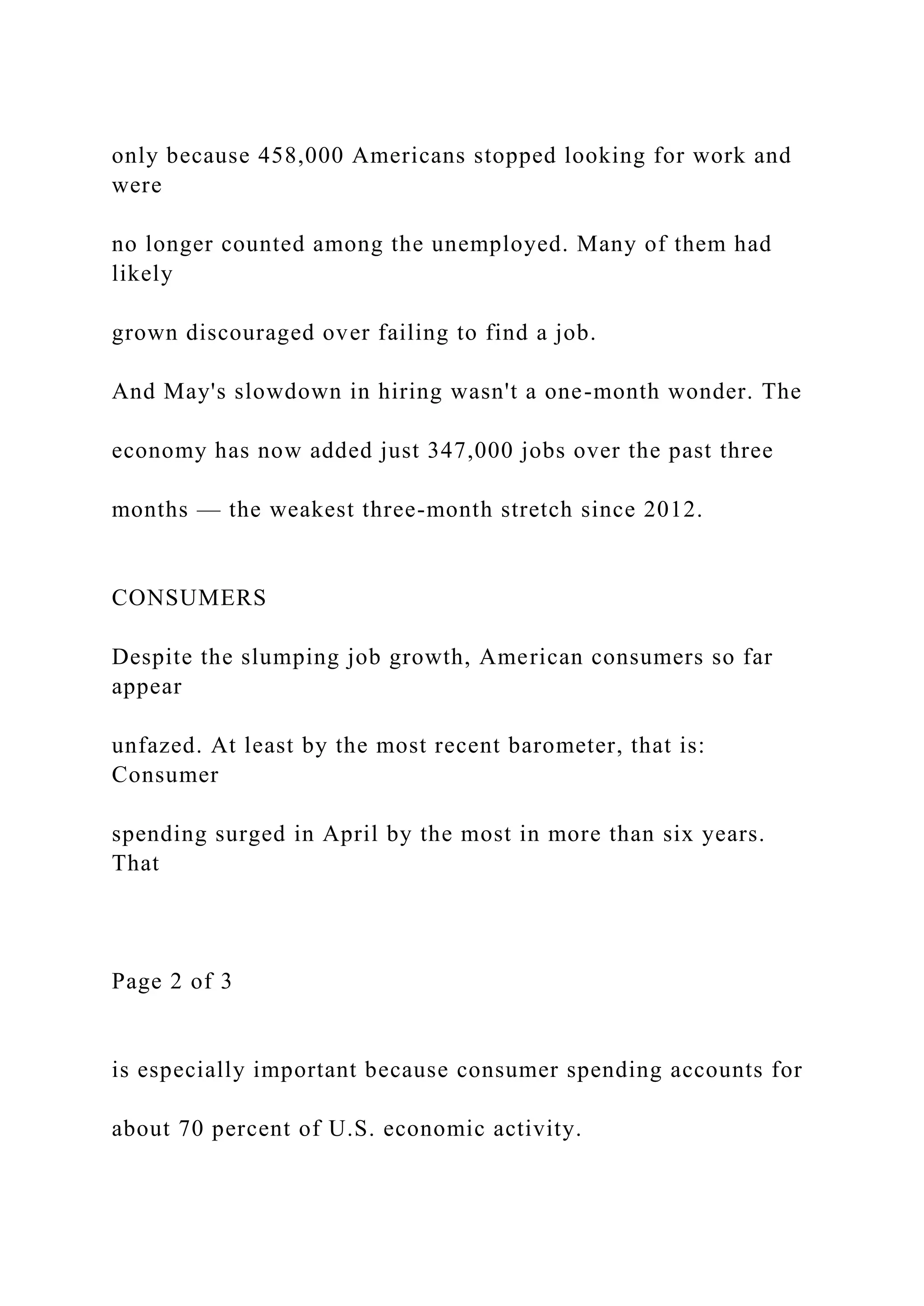 only because 458,000 Americans stopped looking for work and
were
no longer counted among the unemployed. Many of them had
likely
grown discouraged over failing to find a job.
And May's slowdown in hiring wasn't a one-month wonder. The
economy has now added just 347,000 jobs over the past three
months — the weakest three-month stretch since 2012.
CONSUMERS
Despite the slumping job growth, American consumers so far
appear
unfazed. At least by the most recent barometer, that is:
Consumer
spending surged in April by the most in more than six years.
That
Page 2 of 3
is especially important because consumer spending accounts for
about 70 percent of U.S. economic activity.
 