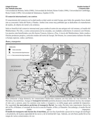 Colegio El Carmen Estudios Sociales 9°
Prof. Nathalie Salas Soto I Trimestre 2019
Universidad de Bolonia, Italia (1088), Universidad de Oxford, Reino Unido (1096), Universidad de Cambridge,
Reino Unido (1209), Universidad de Salamanca, España (1218).
El comercio internacional y sus centros
El renacimiento del comercio en la edad media se dejó sentir en toda Europa, pero hubo dos grandes focos donde
éste se concentró: Italia del Norte y Flandes. Ambas eran zonas muy pobladas que se dedicaban a la manufactura
de tejidos, de objetos de metal y de cerámica.
Italia se benefició del comercio internacional, pues estaba al centro de una antigua red vial romana y al medio del
Mediterráneo. Por ello, y como consecuencia de las cruzadas, sus ciudades controlaron el comercio con Oriente.
Los puertos más beneficiados con ello fueron Venecia, Génova y Pisa. A través del Mediterráneo, Italia vendía a
Oriente productos propios y artículos traídos del norte de Europa. De Oriente, los comerciantes italianos llevaban
a Europa especias, sedas y perfumes.
Rutas y transportes
Para comerciar a larga distancia, los comerciantes medievales contaron con tres rutas: las vías terrestres, las
fluviales y las marítimas. Aunque el transporte terrestre permitía alcanzar zonas del interior sin ríos, fue siempre
el más caro y penoso, pues los caminos eran malos e inseguros y se debía pagar gran cantidad de impuestos.
Por seguridad, los mercaderes preferían el transporte fluvial. Las redes fluviales más importantes fueron las
del río Po, el Ródano, el enrejado de ríos de la zona de Flandes. el Rin y el Danubio. Sin embargo, el medio fluvial
también estaba sujeto a impuestos.
El medio de transporte más barato fue el marítimo, por eso fue el preferido a pesar de los riesgos de naufragio
y de piratería, de la poca capacidad de las naves y de la lentitud del viaje. Además, un solo barco podía llevar las
cargas de varios comerciantes a la vez.
 