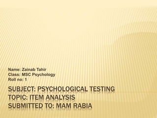SUBJECT: PSYCHOLOGICAL TESTING
TOPIC: ITEM ANALYSIS
SUBMITTED TO: MAM RABIA
Name: Zainab Tahir
Class: MSC Psychology
Roll no: 1
 
