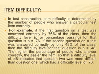 ITEM DIFFICULTY:
 In test construction, item difficulty is determined by
the number of people who answer a particular test
item correctly.
 For example, if the first question on a test was
answered correctly by 76% of the class, then the
difficulty level (p or percentage passing) for that
question is p = .76. If the second question on a test
was answered correctly by only 48% of the class,
then the difficulty level for that question is p = .48.
The higher the percentage of people who answer
correctly, the easier the item, so that a difficulty level
of .48 indicates that question two was more difficult
than question one, which had a difficulty level of .76.
 