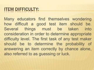 ITEM DIFFICULTY:
Many educators find themselves wondering
how difficult a good test item should be.
Several things must be taken into
consideration in order to determine appropriate
difficulty level. The first task of any test maker
should be to determine the probability of
answering an item correctly by chance alone,
also referred to as guessing or luck.
 