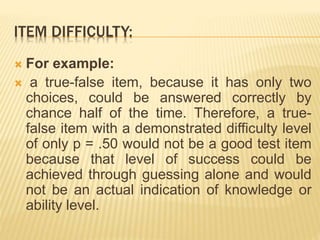 ITEM DIFFICULTY:
 For example:
 a true-false item, because it has only two
choices, could be answered correctly by
chance half of the time. Therefore, a true-
false item with a demonstrated difficulty level
of only p = .50 would not be a good test item
because that level of success could be
achieved through guessing alone and would
not be an actual indication of knowledge or
ability level.
 