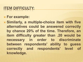 ITEM DIFFICULTY:
 For example:
 Similarly, a multiple-choice item with five
alternatives could be answered correctly
by chance 20% of the time. Therefore, an
item difficulty greater than .20 would be
necessary in order to discriminate
between respondents' ability to guess
correctly and respondents' level of
knowledge.
 
