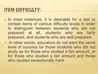 ITEM DIFFICULTY:
 In most instances, it is desirable for a test to
contain items of various difficulty levels in order
to distinguish between students who are not
prepared at all, students who are fairly
prepared, and students who are well prepared.
 In other words, educators do not want the same
level of success for those students who did not
study as for those who studied a fair amount, or
for those who studied a fair amount and those
who studied exceptionally hard.
 