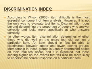 DISCRIMINATION INDEX:
 According to Wilson (2005), item difficulty is the most
essential component of item analysis. However, it is not
the only way to evaluate test items. Discrimination goes
beyond determining the proportion of people who answer
correctly and looks more specifically at who answers
correctly.
 In other words, item discrimination determines whether
those who did well on the entire test did well on a
particular item. An item should in fact be able to
discriminate between upper and lower scoring groups.
Membership in these groups is usually determined based
on their total test score, and it is expected that those
scoring higher on the overall test will also be more likely
to endorse the correct response on a particular item.
 