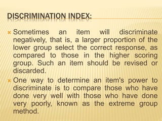 DISCRIMINATION INDEX:
 Sometimes an item will discriminate
negatively, that is, a larger proportion of the
lower group select the correct response, as
compared to those in the higher scoring
group. Such an item should be revised or
discarded.
 One way to determine an item's power to
discriminate is to compare those who have
done very well with those who have done
very poorly, known as the extreme group
method.
 