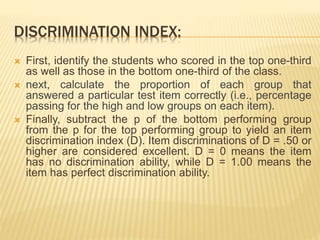 DISCRIMINATION INDEX:
 First, identify the students who scored in the top one-third
as well as those in the bottom one-third of the class.
 next, calculate the proportion of each group that
answered a particular test item correctly (i.e., percentage
passing for the high and low groups on each item).
 Finally, subtract the p of the bottom performing group
from the p for the top performing group to yield an item
discrimination index (D). Item discriminations of D = .50 or
higher are considered excellent. D = 0 means the item
has no discrimination ability, while D = 1.00 means the
item has perfect discrimination ability.
 