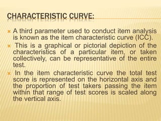 CHARACTERISTIC CURVE:
 A third parameter used to conduct item analysis
is known as the item characteristic curve (ICC).
 This is a graphical or pictorial depiction of the
characteristics of a particular item, or taken
collectively, can be representative of the entire
test.
 In the item characteristic curve the total test
score is represented on the horizontal axis and
the proportion of test takers passing the item
within that range of test scores is scaled along
the vertical axis.
 