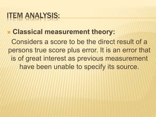 ITEM ANALYSIS:
 Classical measurement theory:
Considers a score to be the direct result of a
persons true score plus error. It is an error that
is of great interest as previous measurement
have been unable to specify its source.
 
