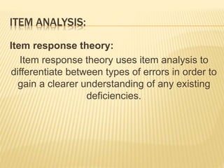 ITEM ANALYSIS:
Item response theory:
Item response theory uses item analysis to
differentiate between types of errors in order to
gain a clearer understanding of any existing
deficiencies.
 
