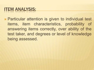 ITEM ANALYSIS;
 Particular attention is given to individual test
items, item characteristics, probability of
answering items correctly, over ability of the
test taker, and degrees or level of knowledge
being assessed.
 