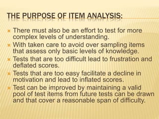 THE PURPOSE OF ITEM ANALYSIS:
 There must also be an effort to test for more
complex levels of understanding.
 With taken care to avoid over sampling items
that assess only basic levels of knowledge.
 Tests that are too difficult lead to frustration and
deflated scores.
 Tests that are too easy facilitate a decline in
motivation and lead to inflated scores.
 Test can be improved by maintaining a valid
pool of test items from future tests can be drawn
and that cover a reasonable span of difficulty.
 