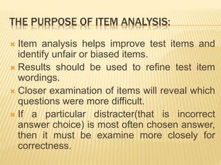 THE PURPOSE OF ITEM ANALYSIS:
 Item analysis helps improve test items and
identify unfair or biased items.
 Results should be used to refine test item
wordings.
 Closer examination of items will reveal which
questions were more difficult.
 If a particular distracter(that is incorrect
answer choice) is most often chosen answer,
then it must be examine more closely for
correctness.
 