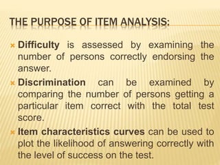 THE PURPOSE OF ITEM ANALYSIS:
 Difficulty is assessed by examining the
number of persons correctly endorsing the
answer.
 Discrimination can be examined by
comparing the number of persons getting a
particular item correct with the total test
score.
 Item characteristics curves can be used to
plot the likelihood of answering correctly with
the level of success on the test.
 