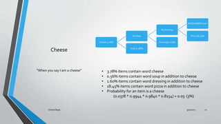 Cheese
Cheese (3.78%)
No Soup
No Dressing
MOZZ/AMER/Cream
Pizza (18.45%)
Dressing (1.60%)
Soup (0.56%)
When you say I am a cheese ? 3.78% items contain word cheese
? 0.56% items contain word soup in addition to cheese
? 1.60% items contain word dressing in addition to cheese
? 18.45% items contain word pizza in addition to cheese
? Probability for an item is a cheese
(0.0378 * 0.9944 * 0.9840 * 0.8154)  0.03 (3%)
3/31/2017Umesh Bajaj 12
 