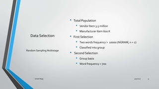 Data Selection
? Total Population
? Vendor Item 3.5 million
? Manufacturer Item 600 K
? First Selection
? Two words frequency > 10000 (NGRAM, n = 2)
? Classified into group
? Second Selection
? Group basis
? Word frequency > 700
Random Sampling Multistage
3/31/2017Umesh Bajaj 9
 