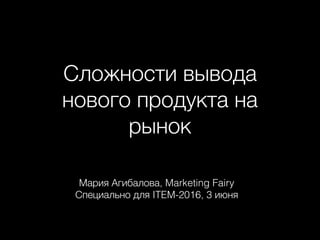 Сложности вывода
нового продукта на
рынок
Мария Агибалова, Marketing Fairy
Специально для ITEM-2016, 3 июня
 